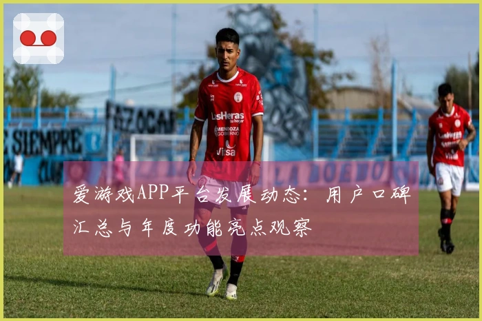 爱游戏APP平台发展动态：用户口碑汇总与年度功能亮点观察