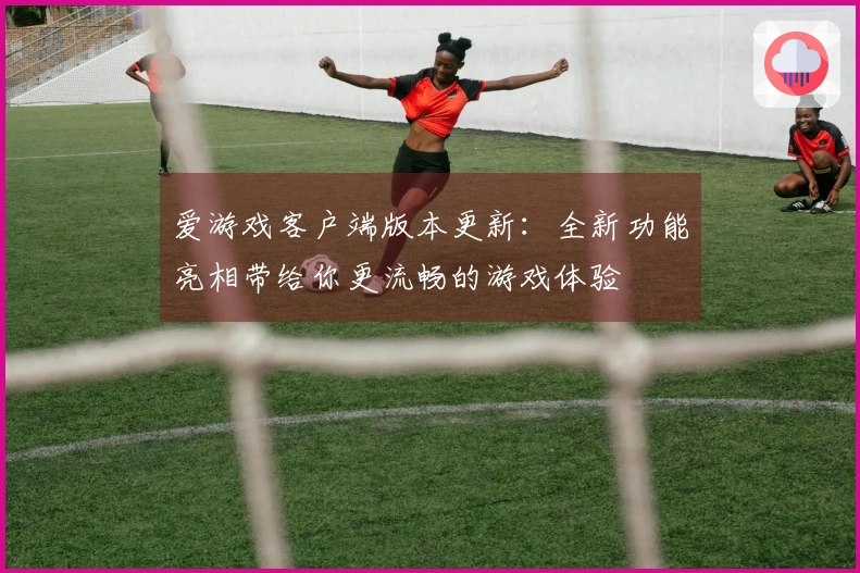 爱游戏客户端版本更新：全新功能亮相带给你更流畅的游戏体验