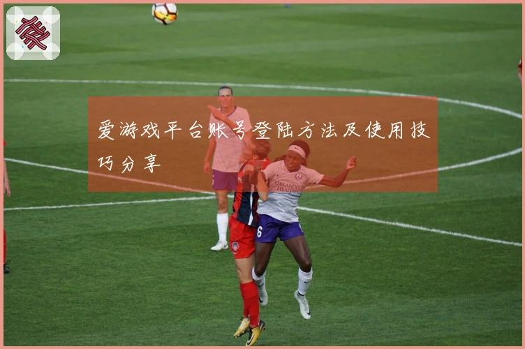 爱游戏平台账号登陆方法及使用技巧分享