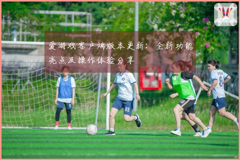 爱游戏客户端版本更新：全新功能亮点及操作体验分享